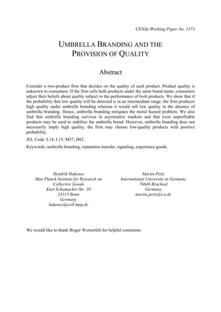 CESifo Working Paper No. 1373

UMBRELLA BRANDING AND THE
PROVISION OF QUALITY
Abstract
Consider a two-product firm that decides on the quality of each product. Product quality is
unknown to consumers. If the firm sells both products under the same brand name, consumers
adjust their beliefs about quality subject to the performance of both products. We show that if
the probability that low quality will be detected is in an intermediate range, the firm produces
high quality under umbrella branding whereas it would sell low quality in the absence of
umbrella branding. Hence, umbrella branding mitigates the moral hazard problem. We also
find that umbrella branding survives in asymmetric markets and that even unprofitable
products may be used to stabilize the umbrella brand. However, umbrella branding does not
necessarily imply high quality; the firm may choose low-quality products with positive
probability.
JEL Code: L14, L15, M37, D82.
Keywords: umbrella branding, reputation transfer, signaling, experience goods.

Hendrik Hakenes
Max Planck Institute for Research on
Collective Goods
Kurt Schumacher Str. 10
53113 Bonn
Germany
hakenes@coll.mpg.de

Martin Peitz
International University in Germany
76646 Bruchsal
Germany
martin.peitz@i-u.de

We would like to thank Birger Wernerfelt for helpful comments.

 