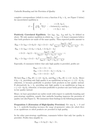 Umbrella Branding and the Provision of Quality

18

complete correspondence (which is even a function if δH > δL , see Figure 5 below)
for uncorrelated equilibria is

0
:
c ∈ [0; δH v],

1−δL
· δH v−c : c between δL v and δH v,
λ∗ =
 δL −δH v−c
1
:
c ∈ [δL v; ∞).
Positively Correlated Equilibria. Let λHH , λHL , λLH and λLL be deﬁned as
above. We only analyze equilibria in which λHL = λLH = 0, hence consumers believe
that both products are made of the same quality. Then expected proﬁts amount to
λHH (1 − δH )2
− 2 c,
λHH (1 − δH )2 + λLL (1 − δL )2
ΠHL = 2 v λHH + 2 v δH + v δH δL + 2 v δH (1 − δL )
λHH (1 − δH )2
+ 2 v (1 − δH ) (1 − δL )
− c,
λHH (1 − δH )2 + λLL (1 − δL )2
λHH (1 − δH )2
.
ΠLL = 2 v λHH + 2 v (1 − δL )2
λHH (1 − δH )2 + λLL (1 − δL )2

ΠHH = 2 v λHH + 2 v δH (2 − δH ) + 2 v (1 − δH )2

Especially, if consumers believe that only high quality is provided, proﬁts are
ΠHH = 2 v + 2 v − 2 c,
ΠHL = 2 v + 2 v (1 − δL ) + v δL δH − c,
ΠLL = 2 v + 2 v (1 − δL )2 .
We have ΠHH ≥ ΠHL iﬀ c ≤ v (2 − δH ) δL , and ΠHH ≥ ΠLL iﬀ c ≤ v (2 − δL ) δL . Hence
if δH < δL , providing only high quality is an equilibrium as long as c ≤ v (2 − δL ) δL ;
otherwise, it becomes proﬁtable to produce both products in low quality instead.
If alternatively δH > δL , providing only high quality is an equilibrium as long as
c ≤ v (2−δH ) δL ; otherwise, it becomes proﬁtable to produce one (not both) product
in low quality instead.
Hence, we have generalized our earlier result with respect to umbrella branding and
pure-strategy equilibria, namely that umbrella branding improves the provision of
quality (see also Figure 5). We summarize these ﬁndings in the following proposition.
Proposition 5 (Extension of High-Quality Provision) For any δL > 0 and
δH < 1, umbrella branding increases the range of parameter values for which there
is an equilibrium in which products are provided in high quality.
In the other pure-strategy equilibrium, consumers believe that only low quality is
provided. Proﬁts then simplify to
ΠHH = 2 v δH (2 − δH ) − 2 c,

 
