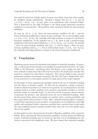 Umbrella Branding and the Provision of Quality

20

Not until the detection of high quality becomes more likely than that of low quality
do equilibria change qualitatively. Remark 4 implies that for δH > δL and for
c ∈ v (2 − δH ) δL ; v (2 − δL ) δH , there is no equilibrium with correlated beliefs.
This is illustrated by the right of Figure 5; the black graph (depicting correlated
equilibria) is unconnected. All equilibria with correlated beliefs are pure-strategy
equilibria.
To sum up, for δL ≥ δH , there are pure-strategy equilibria for all c, and the
Pareto-dominant equilibrium is always in pure strategies. For an intermediate range
c ∈ v δL ; v (2 − δL ) δL , the umbrella with high qualities is chosen in the Paretodominant equilibrium. In the opposite case δL < δH , there is only a mixed-strategy
equilibrium with uncorrelated beliefs for c ∈ v (2−δH ) δL ; v (2−δL ) δH . For smaller
c, there are pure-strategy equilibria with λHH = 1, and for larger c, there are purestrategy equilibria with λLL = 1. For an intermediate range c ∈ v δL ; v (2 − δH ) δL ,
the umbrella with high qualities is chosen in the Pareto-dominant equilibrium.

5

Conclusion

Marketing experts stress the potentials and dangers of umbrella branding. In particular, a well-meant brand extension can backﬁre if consumers feel deceived. As Aaker
(1990, p. 52) illustrates, “producing other Tab ﬂavors, such a ginger ale and root
beer, seemed to make sense when Tab was Coca-Cola’s diet drink entry and the ﬁrm
wanted to compete for other ﬂavor categories. The concept failed in part because
substantial numbers of potential consumers felt that Tab had a disagreeable taste.
It was perceived as a low-quality product by large parts of the target segment.”
In this paper we have analyzed the interplay between the use of umbrella branding
and the choice of product quality. To this end we presented a simple symmetric
model in which two products are sold over two periods. In an initial period, the ﬁrm
commits itself to product qualities of its products and decides whether to sell the
products under an umbrella brand. In the ﬁrst period, consumers decide whether
to purchase the product, only informed about the use of umbrella branding. After
the ﬁrst period they observe low quality of a product with a certain probability and
then again decide which products to buy. Here, umbrella branding allows consumers
to pool their experiences across products. In particular, in an equilibrium with high
quality and correlated beliefs, consumers conclude that a product that is sold under
the same umbrella brand as another product that turns out to be low quality must
also be low quality.
In this model we have characterized all perfect Bayesian equilibria with symmetric
beliefs. Then, selecting the Pareto-dominant equilibria, we have shown the following
results. Umbrella branding may be chosen by the ﬁrm even if establishing the umbrella is associated with signiﬁcant costs. We have shown that umbrella branding

 