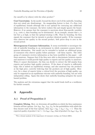 Umbrella Branding and the Provision of Quality

22

(by oneself or by others) with the other product.8
Cost Uncertainty. In the model, beyond the direct cost b of the umbrella, branding
does not entail any disadvantage. An unappealing feature is that, if a ﬁrm (out
of equilibrium) brands although this is not optimal for conveying any additional
information to the consumer, the latter realizes this and simply ignores the brand.
However, if we assume that the consumer is uncertain about ﬁrm-speciﬁc variables
(e. g., costs c), then branding can be detrimental. As an example, assume that c1 is
low but c2 is high, so that the optimal strategy is HL. Then by branding, the ﬁrm
signals the consumer that he intends to produce identical quality. If the consumer
then observes low quality in the second product, both prices drop to zero in the
second period.
Heterogeneous Consumer Information. It seems worthwhile to investigate the
role of umbrella branding in an environment in which consumers possess heterogeneous information. Our model can be extended to include an additional group
of consumers who observe quality before purchase – call them experts. The other
group of consumers receives information as has been modelled in this paper – call
them amateurs. Suppose that if the ﬁrm were able to discriminate between experts
and amateurs it would provide high quality to experts and low quality to amateurs.
When it cannot discriminate, the ﬁrm can decide to extract the full surplus from
experts and produce high quality products. If the share of experts is suﬃciently
large, this is indeed an equilibrium strategy, and also amateurs buy the products
at the high price, correctly believing that the products are of high quality. However, for a share of experts below a critical level the provision of high quality can
only be supported as an equilibrium outcome with umbrella branding, but not with
independent selling. Again this shows that umbrella branding mitigates the moral
hazard problem.
The analysis and the extensions suggest that the model lends itself as a workhorse
for further research.

A

Appendix

A.1

Proof of Proposition 2

Complete Mixing. Here, we determine all equilibria in which the ﬁrm randomizes
between all four options. Let λHH , λHL , λLH , λLL be the probabilities with which the
ﬁrm chooses each of the four options, then λHH + λHL + λLH + λLL = 1. Then the
expected quality of product 1 in t = 1 is λHH +λHL ; that of product 2 is λHH +λLH . In
8

For a formal analysis of the importance of consumer overlap, see Cabral (2001).

 