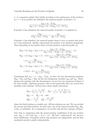 Umbrella Branding and the Provision of Quality

23

t = 2, consumers update their beliefs according to the performance of the products
in t = 1. If no product has defaulted, the expected quality of product 1 is
λHH + (1 − δ) λHL
.
λHH + (1 − δ) λHL + (1 − δ) λLH + (1 − δ)2 λLL
If product 2 has defaulted, the expected quality of product 1 is updated as
λHL
δ λHL
=
.
δ λHL + δ (1 − δ) λLL
λHL + (1 − δ) λLL
If product 1 has defaulted, the expected quality drops to zero, no matter how product 2 has performed. Quality expectations for product 2 are updated analogously.
Then depending on the quality choice of both products, expected proﬁts are
λHH + (1 − δ) λHL
− 2 c,
λHH + 2 (1 − δ) λHL + (1 − δ)2 λLL
λHH + (1 − δ) λHL
ΠHL = 2 v (λHH + λHL ) + (1 − δ) 2 v
λHH + 2 (1 − δ) λHL + (1 − δ)2 λLL
λHL
+δv
− c,
λHL + (1 − δ) λLL
λHH + (1 − δ) λHL
ΠLL = 2 v (λHH + λHL ) + (1 − δ) 2 v
λHH + 2 (1 − δ) λHL + (1 − δ)2 λLL
λHL
+ 2 δ (1 − δ) v
.
λHL + (1 − δ) λLL

ΠHH = 2 v (λHH + λHL ) + 2 v

Considering that λLL = 1 − λHH − 2 λHL , we have the two determining equations
ΠHH = ΠLL and ΠHH = ΠHL for the two endogenous variables λHH and λHL . Multiplying each equation with the denominators, we get two new equations of degree 2
for each variable. Algebraic geometry tells us that generically there are exactly four
(possibly real) solutions. All four have rather simple expressions,
c 1−δ 2
c 1−δ δv−c
,
, λ1 =
HL
v−c δ
v − c δ δ (v − c)
= 1, λ2 = 0, and
HL
1−δ
(1 − δ)2
=−
, λ3,4 =
,
HL
δ
δ

λ1 =
HH
λ2
HH
λ3,4
HH

where the third solution is a double root. All four solutions are real. We can exclude
the second and third solution: In both cases, one of the expected proﬁts ΠHH , ΠHL
or ΠLL is undeﬁned. As a consequence, we are left with the ﬁrst (unique) solution.
Note that in comparison with the mixed strategy equilibrium of the one product
case, λ∗ = (λ∗ )2 and λ∗ = λ∗ (1 − λ∗ ). We have “rediscovered” the uncorreHH
HL
lated equilibrium: Consumers believe that products are independent, and the ﬁrm
randomizes product quality independently.

 