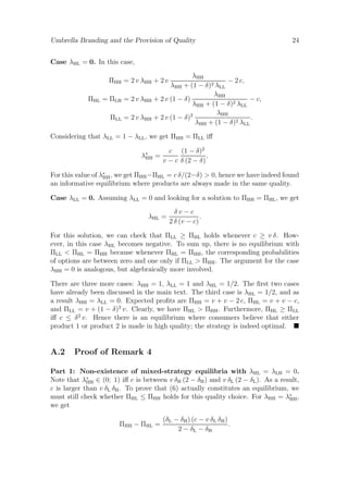 Umbrella Branding and the Provision of Quality

24

Case λHL = 0. In this case,
λHH
− 2 c,
λHH + (1 − δ)2 λLL
λHH
= 2 v λHH + 2 v (1 − δ)
− c,
λHH + (1 − δ)2 λLL
λHH
= 2 v λHH + 2 v (1 − δ)2
.
λHH + (1 − δ)2 λLL

ΠHH = 2 v λHH + 2 v
ΠHL = ΠLH
ΠLL

Considering that λLL = 1 − λLL , we get ΠHH = ΠLL iﬀ
λ∗ =
HH

c (1 − δ)2
.
v − c δ (2 − δ)

For this value of λ∗ , we get ΠHH −ΠHL = c δ/(2−δ) > 0, hence we have indeed found
HH
an informative equilibrium where products are always made in the same quality.
Case λLL = 0. Assuming λLL = 0 and looking for a solution to ΠHH = ΠHL , we get
λHL =

δv−c
.
2 δ (v − c)

For this solution, we can check that ΠLL ≥ ΠHL holds whenever c ≥ v δ. However, in this case λHL becomes negative. To sum up, there is no equilibrium with
ΠLL < ΠHL = ΠHH because whenever ΠHL = ΠHH , the corresponding probabilities
of options are between zero and one only if ΠLL > ΠHH . The argument for the case
λHH = 0 is analogous, but algebraically more involved.
There are three more cases: λHH = 1, λLL = 1 and λHL = 1/2. The ﬁrst two cases
have already been discussed in the main text. The third case is λHL = 1/2, and as
a result λHH = λLL = 0. Expected proﬁts are ΠHH = v + v − 2 c, ΠHL = v + v − c,
and ΠLL = v + (1 − δ)2 v. Clearly, we have ΠHL > ΠHH . Furthermore, ΠHL ≥ ΠLL
iﬀ c ≤ δ 2 v. Hence there is an equilibrium where consumers believe that either
product 1 or product 2 is made in high quality; the strategy is indeed optimal.

A.2

Proof of Remark 4

Part 1: Non-existence of mixed-strategy equilibria with λHL = λLH = 0.
Note that λ∗ ∈ (0; 1) iﬀ c is between v δH (2 − δH ) and v δL (2 − δL ). As a result,
HH
c is larger than v δL δH . To prove that (6) actually constitutes an equilibrium, we
must still check whether ΠHL ≤ ΠHH holds for this quality choice. For λHH = λ∗ ,
HH
we get
ΠHH − ΠHL =

(δL − δH ) (c − v δL δH )
.
2 − δL − δH

 