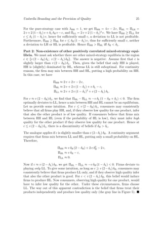 Umbrella Branding and the Provision of Quality

25

For the pure-strategy case with λHH = 1, we get ΠHH = 4 v − 2 c, ΠHL = ΠLH =
2 v + 2 (1 − δL ) v + δL δH v − c, and ΠLL = 2 v + 2 (1 − δL )2 v. We have ΠHH ≥ ΠLL for
c ≤ δL (1 − δL ) v, hence for suﬃciently small c, a deviation to LL is not proﬁtable.
Furthermore, ΠHH ≥ ΠHL for c ≤ δH (1 − δL ) v, thus for suﬃciently small c, neither
a deviation to LH or HL is proﬁtable. Hence ΠHH > ΠHL iﬀ δH < δL .
Part 2: Non-existence of other positively correlated mixed-strategy equilibria. We must ask whether there are other mixed-strategy equilibria in the region
c ∈ v (2 − δH ) δL ; v (2 − δL ) δH . The answer is negative: Assume ﬁrst that c is
slightly larger than v (2 − δH ) δL . Then, given the belief that only HH is played,
HH is (slightly) dominated by HL, whereas LL is still suboptimal. For continuity
reasons, the ﬁrm may mix between HH and HL, putting a high probability on HH.
In this case, we have
ΠHH ≈ 2 v + 2 v − 2 c,
ΠHL ≈ 2 v + 2 v (1 − δL ) + v δL − c,
ΠLL ≈ 2 v + 2 v (1 − δL )2 + v (2 − δL ) δL .
For c ≈ v (2 − δH ) δL , we ﬁnd that ΠHL − ΠLL ≈ −v δL (1 − δH + δL ) < 0. The ﬁrm
optimally deviates to LL, hence a mix between HH and HL cannot be an equilibrium.
Let us provide some intuition. For c ≤ v (2 − δH ) δL , consumers may consistently
believe that all ﬁrms play HH, and, if they observe low quality for one product, infer
that also the other product is of low quality. If consumers believe that ﬁrms mix
between HH and HL (even if the probability of HL is low), they must infer high
quality for the other product if they observe low quality for one product. Hence at
c ≤ v (2 − δH ) δL , there is a discontinuity of beliefs if δH > δL .
The analogue applies if c is slightly smaller than v (2−δL ) δH . A continuity argument
requires that ﬁrms mix between LL and HL, putting only a small probability on HL.
Therefore,
2
ΠHH ≈ v δH (2 − δH ) + 2 v δH − 2 c,
ΠHL ≈ v δH − c,
ΠLL ≈ 0.

Now if c ≈ v (2 − δL ) δH , we get ΠHL − ΠLL ≈ −v δH (1 − δL ) < 0. Firms deviate to
playing only LL. To give some intuition, as long as c ≥ v (2 − δL ) δH , consumers may
consistently believe that ﬁrms produce LL only, and if they observe high quality infer
that also the other product is good. For c < v (2 − δL ) δH , this belief would induce
ﬁrms to produce HL. Now consumers, observing high quality for one product, would
have to infer low quality for the other. Under these circumstances, ﬁrms choose
LL. The way out of this apparent contradiction is the belief that ﬁrms treat their
products independently and produce low quality only (the gray line in Figure 5).

 