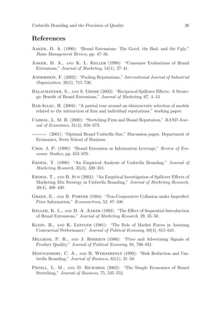 Umbrella Branding and the Provision of Quality

26

References
Aaker, D. A. (1990): “Brand Extensions: The Good, the Bad, and the Ugly,”
Sloan Management Review, pp. 47–56.
Aaker, D. A., and K. L. Keller (1990): “Consumer Evaluations of Brand
Extensions,” Journal of Marketing, 54(1), 27–41.
Andersson, F. (2002): “Pooling Reputations,” International Journal of Industrial
Organization, 20(5), 715–730.
Balachander, S., and S. Ghose (2003): “Reciprocal Spillover Eﬀects: A Strategic Beneﬁt of Brand Extensions,” Journal of Marketing, 67, 4–13.
Bar-Isaac, H. (2004): “A partial tour around an idiosyncratic selection of models
related to the interaction of ﬁrm and individual reputations,” working paper.
Cabral, L. M. B. (2000): “Stretching Firm and Brand Reputation,” RAND Journal of Economics, 31(4), 658–673.
(2001): “Optimal Brand Umbrella Size,” Discussion paper, Department of
Economics, Stern School of Business.
Choi, J. P. (1998): “Brand Extension as Information Leverage,” Review of Economic Studies, pp. 655–670.
Erdem, T. (1998): “An Empirical Analysis of Umbrella Branding,” Journal of
Marketing Research, 35(3), 339–351.
Erdem, T., and B. Sun (2002): “An Empirical Investigation of Spillover Eﬀects of
Marketing Mix Strategy in Umbrella Branding,” Journal of Marketing Research,
39(4), 408–420.
Green, E., and R. Porter (1984): “Non-Cooperative Collusion under Imperfect
Price Information,” Econometrica, 52, 87–100.
Keller, K. L., and D. A. Aaker (1992): “The Eﬀect of Sequential Introduction
of Brand Extensions,” Journal of Marketing Research, 29, 35–50.
Klein, B., and K. Leffler (1981): “The Role of Market Forces in Assuring
Contractual Performance,” Journal of Political Economy, 89(4), 615–641.
Milgrom, P. R., and J. Roberts (1986): “Price and Advertising Signals of
Product Quality,” Journal of Political Economy, 94, 796–821.
Montgomery, C. A., and B. Wernerfelt (1992): “Risk Reduction and Umbrella Branding,” Journal of Business, 65(1), 31–50.
Pepall, L. M., and D. Richards (2002): “The Simple Economics of Brand
Stretching,” Journal of Business, 75, 535–552.

 
