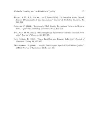 Umbrella Branding and the Provision of Quality

27

Reddy, S. K., S. L. Holak, and S. Bhat (1994): “To Extend or Not to Extend:
Success Determinants of Line Extensions,” Journal of Marketing Research, 31,
243–262.
Shapiro, C. (1983): “Premium for High Quality Products as Returns to Reputations,” Quarterly Journal of Economics, 98(4), 659–679.
Sullivan, M. W. (1990): “Measuring Image Spillovers in Umbrella-Branded Products,” Journal of Business, 63, 309–329.
van Damme, E. (1989): “Stable Equilibria and Forward Induction,” Journal of
Economic Theory, 48, 476–496.
Wernerfelt, B. (1988): “Umbrella Branding as a Signal of New Product Quality,”
RAND Journal of Economics, 19(3), 458–466.

 
