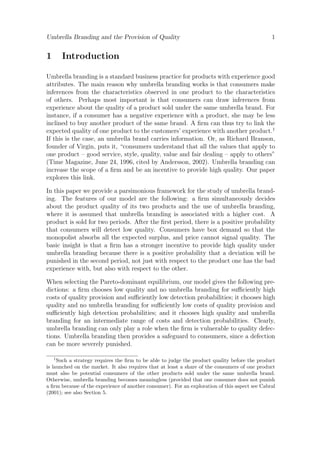 Umbrella Branding and the Provision of Quality

1

1

Introduction

Umbrella branding is a standard business practice for products with experience good
attributes. The main reason why umbrella branding works is that consumers make
inferences from the characteristics observed in one product to the characteristics
of others. Perhaps most important is that consumers can draw inferences from
experience about the quality of a product sold under the same umbrella brand. For
instance, if a consumer has a negative experience with a product, she may be less
inclined to buy another product of the same brand. A ﬁrm can thus try to link the
expected quality of one product to the customers’ experience with another product.1
If this is the case, an umbrella brand carries information. Or, as Richard Branson,
founder of Virgin, puts it, “consumers understand that all the values that apply to
one product – good service, style, quality, value and fair dealing – apply to others”
(Time Magazine, June 24, 1996, cited by Andersson, 2002). Umbrella branding can
increase the scope of a ﬁrm and be an incentive to provide high quality. Our paper
explores this link.
In this paper we provide a parsimonious framework for the study of umbrella branding. The features of our model are the following: a ﬁrm simultaneously decides
about the product quality of its two products and the use of umbrella branding,
where it is assumed that umbrella branding is associated with a higher cost. A
product is sold for two periods. After the ﬁrst period, there is a positive probability
that consumers will detect low quality. Consumers have box demand so that the
monopolist absorbs all the expected surplus, and price cannot signal quality. The
basic insight is that a ﬁrm has a stronger incentive to provide high quality under
umbrella branding because there is a positive probability that a deviation will be
punished in the second period, not just with respect to the product one has the bad
experience with, but also with respect to the other.
When selecting the Pareto-dominant equilibrium, our model gives the following predictions: a ﬁrm chooses low quality and no umbrella branding for suﬃciently high
costs of quality provision and suﬃciently low detection probabilities; it chooses high
quality and no umbrella branding for suﬃciently low costs of quality provision and
suﬃciently high detection probabilities; and it chooses high quality and umbrella
branding for an intermediate range of costs and detection probabilities. Clearly,
umbrella branding can only play a role when the ﬁrm is vulnerable to quality defections. Umbrella branding then provides a safeguard to consumers, since a defection
can be more severely punished.
1

Such a strategy requires the ﬁrm to be able to judge the product quality before the product
is launched on the market. It also requires that at least a share of the consumers of one product
must also be potential consumers of the other products sold under the same umbrella brand.
Otherwise, umbrella branding becomes meaningless (provided that one consumer does not punish
a ﬁrm because of the experience of another consumer). For an exploration of this aspect see Cabral
(2001); see also Section 5.

 