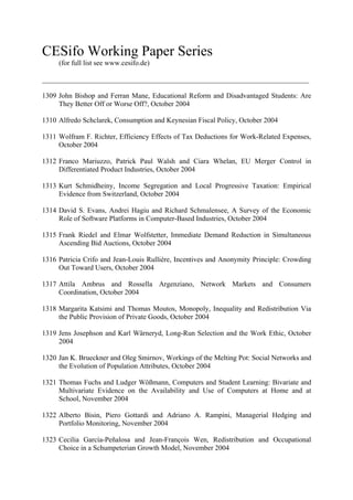 CESifo Working Paper Series
(for full list see www.cesifo.de)
___________________________________________________________________________
1309 John Bishop and Ferran Mane, Educational Reform and Disadvantaged Students: Are
They Better Off or Worse Off?, October 2004
1310 Alfredo Schclarek, Consumption and Keynesian Fiscal Policy, October 2004
1311 Wolfram F. Richter, Efficiency Effects of Tax Deductions for Work-Related Expenses,
October 2004
1312 Franco Mariuzzo, Patrick Paul Walsh and Ciara Whelan, EU Merger Control in
Differentiated Product Industries, October 2004
1313 Kurt Schmidheiny, Income Segregation and Local Progressive Taxation: Empirical
Evidence from Switzerland, October 2004
1314 David S. Evans, Andrei Hagiu and Richard Schmalensee, A Survey of the Economic
Role of Software Platforms in Computer-Based Industries, October 2004
1315 Frank Riedel and Elmar Wolfstetter, Immediate Demand Reduction in Simultaneous
Ascending Bid Auctions, October 2004
1316 Patricia Crifo and Jean-Louis Rullière, Incentives and Anonymity Principle: Crowding
Out Toward Users, October 2004
1317 Attila Ambrus and Rossella Argenziano, Network Markets and Consumers
Coordination, October 2004
1318 Margarita Katsimi and Thomas Moutos, Monopoly, Inequality and Redistribution Via
the Public Provision of Private Goods, October 2004
1319 Jens Josephson and Karl Wärneryd, Long-Run Selection and the Work Ethic, October
2004
1320 Jan K. Brueckner and Oleg Smirnov, Workings of the Melting Pot: Social Networks and
the Evolution of Population Attributes, October 2004
1321 Thomas Fuchs and Ludger Wößmann, Computers and Student Learning: Bivariate and
Multivariate Evidence on the Availability and Use of Computers at Home and at
School, November 2004
1322 Alberto Bisin, Piero Gottardi and Adriano A. Rampini, Managerial Hedging and
Portfolio Monitoring, November 2004
1323 Cecilia García-Peñalosa and Jean-François Wen, Redistribution and Occupational
Choice in a Schumpeterian Growth Model, November 2004

 