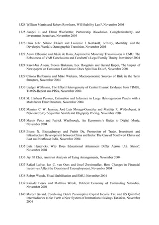 1324 William Martin and Robert Rowthorn, Will Stability Last?, November 2004
1325 Jianpei Li and Elmar Wolfstetter, Partnership Dissolution, Complementarity, and
Investment Incentives, November 2004
1326 Hans Fehr, Sabine Jokisch and Laurence J. Kotlikoff, Fertility, Mortality, and the
Developed World’s Demographic Transition, November 2004
1327 Adam Elbourne and Jakob de Haan, Asymmetric Monetary Transmission in EMU: The
Robustness of VAR Conclusions and Cecchetti’s Legal Family Theory, November 2004
1328 Karel-Jan Alsem, Steven Brakman, Lex Hoogduin and Gerard Kuper, The Impact of
Newspapers on Consumer Confidence: Does Spin Bias Exist?, November 2004
1329 Chiona Balfoussia and Mike Wickens, Macroeconomic Sources of Risk in the Term
Structure, November 2004
1330 Ludger Wößmann, The Effect Heterogeneity of Central Exams: Evidence from TIMSS,
TIMSS-Repeat and PISA, November 2004
1331 M. Hashem Pesaran, Estimation and Inference in Large Heterogeneous Panels with a
Multifactor Error Structure, November 2004
1332 Maarten C. W. Janssen, José Luis Moraga-González and Matthijs R. Wildenbeest, A
Note on Costly Sequential Search and Oligopoly Pricing, November 2004
1333 Martin Peitz and Patrick Waelbroeck, An Economist’s Guide to Digital Music,
November 2004
1334 Biswa N. Bhattacharyay and Prabir De, Promotion of Trade, Investment and
Infrastructure Development between China and India: The Case of Southwest China and
East and Northeast India, November 2004
1335 Lutz Hendricks, Why Does Educational Attainment Differ Across U.S. States?,
November 2004
1336 Jay Pil Choi, Antitrust Analysis of Tying Arrangements, November 2004
1337 Rafael Lalive, Jan C. van Ours and Josef Zweimueller, How Changes in Financial
Incentives Affect the Duration of Unemployment, November 2004
1338 Robert Woods, Fiscal Stabilisation and EMU, November 2004
1339 Rainald Borck and Matthias Wrede, Political Economy of Commuting Subsidies,
November 2004
1340 Marcel Gérard, Combining Dutch Presumptive Capital Income Tax and US Qualified
Intermediaries to Set Forth a New System of International Savings Taxation, November
2004

 