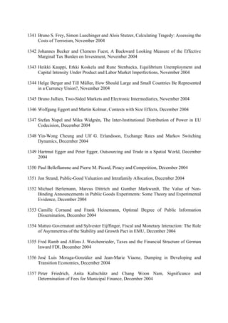 1341 Bruno S. Frey, Simon Luechinger and Alois Stutzer, Calculating Tragedy: Assessing the
Costs of Terrorism, November 2004
1342 Johannes Becker and Clemens Fuest, A Backward Looking Measure of the Effective
Marginal Tax Burden on Investment, November 2004
1343 Heikki Kauppi, Erkki Koskela and Rune Stenbacka, Equilibrium Unemployment and
Capital Intensity Under Product and Labor Market Imperfections, November 2004
1344 Helge Berger and Till Müller, How Should Large and Small Countries Be Represented
in a Currency Union?, November 2004
1345 Bruno Jullien, Two-Sided Markets and Electronic Intermediaries, November 2004
1346 Wolfgang Eggert and Martin Kolmar, Contests with Size Effects, December 2004
1347 Stefan Napel and Mika Widgrén, The Inter-Institutional Distribution of Power in EU
Codecision, December 2004
1348 Yin-Wong Cheung and Ulf G. Erlandsson, Exchange Rates and Markov Switching
Dynamics, December 2004
1349 Hartmut Egger and Peter Egger, Outsourcing and Trade in a Spatial World, December
2004
1350 Paul Belleflamme and Pierre M. Picard, Piracy and Competition, December 2004
1351 Jon Strand, Public-Good Valuation and Intrafamily Allocation, December 2004
1352 Michael Berlemann, Marcus Dittrich and Gunther Markwardt, The Value of NonBinding Announcements in Public Goods Experiments: Some Theory and Experimental
Evidence, December 2004
1353 Camille Cornand and Frank Heinemann, Optimal Degree of Public Information
Dissemination, December 2004
1354 Matteo Governatori and Sylvester Eijffinger, Fiscal and Monetary Interaction: The Role
of Asymmetries of the Stability and Growth Pact in EMU, December 2004
1355 Fred Ramb and Alfons J. Weichenrieder, Taxes and the Financial Structure of German
Inward FDI, December 2004
1356 José Luis Moraga-González and Jean-Marie Viaene, Dumping in Developing and
Transition Economies, December 2004
1357 Peter Friedrich, Anita Kaltschütz and Chang Woon Nam, Significance and
Determination of Fees for Municipal Finance, December 2004

 