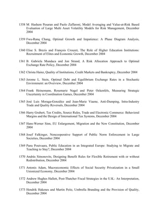 1358 M. Hashem Pesaran and Paolo Zaffaroni, Model Averaging and Value-at-Risk Based
Evaluation of Large Multi Asset Volatility Models for Risk Management, December
2004
1359 Fwu-Ranq Chang, Optimal Growth and Impatience: A Phase Diagram Analysis,
December 2004
1360 Elise S. Brezis and François Crouzet, The Role of Higher Education Institutions:
Recruitment of Elites and Economic Growth, December 2004
1361 B. Gabriela Mundaca and Jon Strand, A Risk Allocation Approach to Optimal
Exchange Rate Policy, December 2004
1362 Christa Hainz, Quality of Institutions, Credit Markets and Bankruptcy, December 2004
1363 Jerome L. Stein, Optimal Debt and Equilibrium Exchange Rates in a Stochastic
Environment: an Overview, December 2004
1364 Frank Heinemann, Rosemarie Nagel and Peter Ockenfels, Measuring Strategic
Uncertainty in Coordination Games, December 2004
1365 José Luis Moraga-González and Jean-Marie Viaene, Anti-Dumping, Intra-Industry
Trade and Quality Reversals, December 2004
1366 Harry Grubert, Tax Credits, Source Rules, Trade and Electronic Commerce: Behavioral
Margins and the Design of International Tax Systems, December 2004
1367 Hans-Werner Sinn, EU Enlargement, Migration and the New Constitution, December
2004
1368 Josef Falkinger, Noncooperative Support of Public Norm Enforcement in Large
Societies, December 2004
1369 Panu Poutvaara, Public Education in an Integrated Europe: Studying to Migrate and
Teaching to Stay?, December 2004
1370 András Simonovits, Designing Benefit Rules for Flexible Retirement with or without
Redistribution, December 2004
1371 Antonis Adam, Macroeconomic Effects of Social Security Privatization in a Small
Unionized Economy, December 2004
1372 Andrew Hughes Hallett, Post-Thatcher Fiscal Strategies in the U.K.: An Interpretation,
December 2004
1373 Hendrik Hakenes and Martin Peitz, Umbrella Branding and the Provision of Quality,
December 2004

 