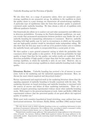Umbrella Branding and the Provision of Quality

2

We also show that, on a range of parameter values, there are asymmetric purestrategy equilibria in our symmetric set-up. In addition to the equilibria in which
the quality choice is a pure strategy, we characterize all mixed-strategy equilibria.
A particular type of equilibrium takes the form that product quality is positively
correlated under umbrella branding. We thus obtain a rich set of equilibria with
diﬀerent qualitative features.
Our framework also allows us to analyze cost and value asymmetries and diﬀerences
in detection probabilities. Focusing on the Pareto-dominant equilibrium, our analysis reveals that pronounced asymmetries between products may hinder the use of
umbrella branding for transmitting information to consumers. However, umbrella
branding with high quality may be used in circumstances in which one low-quality
and one high-quality product would be introduced under independent selling. We
also show that the ﬁrm may want to sell one of its products below costs to stabilize
the umbrella brand, and quality is overprovided from a social point of view.
We then analyze a more general symmetric setting in which the probability that
consumers detect high quality is also positive. If the detection probability for high
quality is larger than that for low quality, our earlier results are conﬁrmed. If the
detection probability of high quality is larger than that for low quality, then mixed
strategy equilibria, in which the umbrella is used, do not exist. However, also in
this case there are pure-strategy equilibria in which umbrella branding leads to high
quality.
Literature Review. Umbrella branding has received a lot of interest in recent
years, both in the marketing and the industrial organization literature. Here, we
discuss the most related empirical and theoretical studies.2
Recent experimental and empirical work in the marketing literature shows that the
signaling argument of umbrella branding is broadly consistent with the data. The
marketing literature on brand stretching and umbrella branding is concerned with
the sources of success and failure of these marketing instruments. There are a
number of papers presenting experimental evidence about when umbrella branding
works. With respect to the general mechanism at work, Aaker and Keller (1990) ﬁnd
experimental evidence that the perceived quality of one good aﬀects the expected
quality of another one.3
While most work considers hypothetical brand stretching, some authors have analyzed actual extensions. For instance, Reddy, Holak, and Bhat (1994) analyze brand
2

We only discuss work in which umbrella branding is seen as a marketing instrument to solve
problems of asymmetric information. For a diﬀerent view, according to which a consumer’s utility
increases if a brand is better known, see e. g. Pepall and Richards (2002).
3
Related work considers image spillovers. One explanation for image spillovers is the information
value of brands. For instance, Sullivan (1990) ﬁnds empirical evidence for image spillovers in the
automobile market. Experimental work concerning brand stretching includes that of Keller and
Aaker (1992).

 