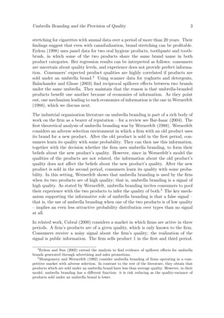 Umbrella Branding and the Provision of Quality

3

stretching for cigarettes with annual data over a period of more than 20 years. Their
ﬁndings suggest that even with cannibalization, brand stretching can be proﬁtable.
Erdem (1998) uses panel data for two oral hygiene products, toothpaste and toothbrush, in which some of the two products share the same brand name in both
product categories. Her regression results can be interpreted as follows: consumers
are uncertain about quality levels, and experience does not provide perfect information. Consumers’ expected product qualities are highly correlated if products are
sold under an umbrella brand.4 Using scanner data for yoghurts and detergents,
Balachander and Ghose (2003) ﬁnd reciprocal spillover eﬀects between two brands
under the same umbrella. They maintain that the reason is that umbrella-branded
products beneﬁt one another because of economies of information. As they point
out, one mechanism leading to such economies of information is the one in Wernerfelt
(1988), which we discuss next.
The industrial organization literature on umbrella branding is part of a rich body of
work on the ﬁrm as a bearer of reputation – for a review see Bar-Isaac (2004). The
ﬁrst theoretical analysis of umbrella branding was by Wernerfelt (1988). Wernerfelt
considers an adverse selection environment in which a ﬁrm with an old product uses
its brand for a new product. After the old product is sold in the ﬁrst period, consumers learn its quality with some probability. They can then use this information,
together with the decision whether the ﬁrm uses umbrella branding, to form their
beliefs about the new product’s quality. However, since in Wernerfelt’s model the
qualities of the products are not related, the information about the old product’s
quality does not aﬀect the beliefs about the new product’s quality. After the new
product is sold in the second period, consumers learn its quality with some probability. In this setting, Wernerfelt shows that umbrella branding is used by the ﬁrm
when its two products are of high quality; that is, umbrella branding is a signal of
high quality. As stated by Wernerfelt, umbrella branding invites consumers to pool
their experience with the two products to infer the quality of both.5 The key mechanism supporting the informative role of umbrella branding is that a false signal –
that is, the use of umbrella branding when one of the two products is of low quality
– implies an even less attractive probability distribution over types than no signal
at all.
In related work, Cabral (2000) considers a market in which ﬁrms are active in three
periods. A ﬁrm’s products are of a given quality, which is only known to the ﬁrm.
Consumers receive a noisy signal about the ﬁrm’s quality; the realization of the
signal is public information. The ﬁrm sells product 1 in the ﬁrst and third period.
4

Erdem and Sun (2002) extend the analysis to ﬁnd evidence of spillover eﬀects for umbrella
brands generated through advertising and sales promotions.
5
Montgomery and Wernerfelt (1992) consider umbrella branding of ﬁrms operating in a competitive market with adverse selection. In contrast to the rest of the literature, they obtain that
products which are sold under an umbrella brand have less than average quality. However, in their
model, umbrella branding has a diﬀerent function: it is risk reducing as the quality-variance of
products sold under an umbrella brand is lower.

 