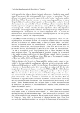 Umbrella Branding and the Provision of Quality

4

In the second period it has to decide whether it sells product 2 under the same brand
name. If not, product 2 is indistinguishable from a product by a new ﬁrm. The use
of brand stretching depends on the signal at the end of period 1 and on the quality
of the ﬁrm. Cabral shows the existence of a semi-separating equilibrium in which
the probability of brand stretching is positive in the quality of the products. Several
eﬀects explain the non-neutrality of brand stretching: a ﬁrm’s reputation, derived
from the experience with product 1 in the ﬁrst period, aﬀects the willingness to pay
in future periods – Cabral calls this the direct reputation eﬀect. The experience
derived after consuming product 2 inﬂuences the willingness to pay for product 1 in
the third periods – Cabral calls this the feedback reputation eﬀect. In addition, to
the extent that the decision to use umbrella branding depends on the true quality
of the products, there is also a signalling eﬀect.
Choi (1998) considers a monopoly set-up in which each product is sold in two subsequent periods. For a single product, the monopolist faces the same price-signaling
problem as in Milgrom and Roberts (1986). In addition, in each period a new product may be launched under the umbrella brand. In his model, adverse selection
means that quality is not controlled by the ﬁrm. Apart from setting the price for
each good, the ﬁrm only has to decide whether or not to use the umbrella brand.
The use of an umbrella brand then allows the ﬁrm to distort its price less than
under separate selling. The umbrella brand is protected because the inclusion of
a low-quality product would trigger the loss of brand capital; that is, consumers
would no longer trust the brand in the future. This part of the argument is similar
to Klein and Leﬄer (1981) and Shapiro (1983).
While in the papers by Wernerfelt, Cabral, and Choi product quality cannot be controlled by the ﬁrm, umbrella branding may aﬀect the incentives to provide quality.
Andersson (2002) analyzes a model with this feature. In an inﬁnite horizon model,
a ﬁrm chooses the product quality of its two products in each period. If it has only
one product, the analysis is simply a restatement of Klein and Leﬄer (1981). In this
case, the ﬁrm can sustain the reputation, although it may have to distort its price.
Whenever the ﬁrm has to distort the price, umbrella branding can relax the incentive constraint such that the price distortion above the full-information monopoly
price is less severe. This is favorable to consumers and the ﬁrm alike. Such an
equilibrium is supported by the consumers’ belief that a deviation from producing
two-high quality products implies that both products will be of low quality in the
future. Overall, Andersson shows that the upper bound for proﬁts is shifted outward
by considering the possibility of umbrella branding. However, in his model the ﬁrm
always chooses high quality.
In a similar vein, Cabral (2001) also considers the incentives for umbrella branding
under moral hazard in an inﬁnite horizon model. In Cabral (2001) a high-quality
product also runs the risk of breaking down. There is some positive probability that
this will be punished by the consumers. The argument here is related to the analysis
by Green and Porter (1984) in the context of collusion between ﬁrms. If the ﬁrm
uses umbrella branding consumers can interpret the functioning of both products.

 