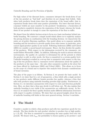 Umbrella Branding and the Provision of Quality

5

For high values of the discount factor, consumers interpret the break-down of one
of the two product as “bad luck” and therefore do not change their beliefs. Only
when both products break down does the reputation of the brand suﬀer; that is,
reputation breaks down with some positive probability. For lower discount factors,
consumer beliefs are more sensitive to the products’ breakdowns: a break-down of
both products completely destroys the reputation of the brand, whereas the breakdown of one product is enough to cause the reputation of the ﬁrm to suﬀer.
We depart from the inﬁnite horizon setup to focus on a basic mechanism behind umbrella branding. We construct a simple model which allows us to explicitly analyze
the pricing decision in combination with the branding decision: we characterize the
entire set of perfect Bayesian equilibria. Our model allows us to separate umbrella
branding and the incentives to provide quality from other issues; in particular, price
cannot signal product quality in our model. Following Andersson (2002) and Cabral
(2001) we consider a moral hazard environment. Hence, the ﬁrm decides the quality
of the products. With respect to the information received by the consumers, our
model follows Wernerfelt (1988). In addition, following the work in adverse selection
environments, the quality of a product is determined for all the periods in which
the product is sold; in other words, the ﬁrm is committed to a certain quality level.
Umbrella branding is studied in a set-up that is symmetric with respect to the timing of the two products; that is, consumers receive information about the quality of
the products at the same time – the only other symmetric models in the above list
are those oﬀered by Andersson (2002) and Cabral (2001). This allows us to focus
on the scope of a brand and to separate this analysis from dynamic considerations
of brand extension.
The plan of the paper is as follows. In Section 2, we present the basic model. In
Section 3, we show that for a set of parameters, a ﬁrm which sells a single product
or two products under diﬀerent brands provides low quality, whereas a ﬁrm that
sells both products using umbrella branding provides high quality. Furthermore, in
Section 4.1, we introduce asymmetries with respect to costs and detection probabilities. Here, we show that a ﬁrm may decide to sell below cost. We also explain that
umbrella branding is not viable if the asymmetries are suﬃciently strong. In Section 4.2, we analyze the ﬁrm’s quality decision under diﬀerent information structures
with respect to quality revelation. We show that our general insights about the use
of umbrella branding still holds in this more general setting. Section 5 concludes.

2

The Model

Consider a market in which a ﬁrm produces and sells two experience goods for two
periods. The ﬁrm decides for each product whether to produce low or high quality,
qi ∈ {L, H}. The ﬁrm is committed to maintaining the same quality level over two
periods. We denote with λq1 q2 the probability to choose quality q1 for product 1 and

 
