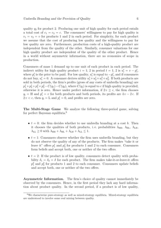 Umbrella Branding and the Provision of Quality

6

quality q2 for product 2. Producing one unit of high quality for each period entails
a total cost of c1 = c2 = c. The consumers’ willingness to pay for high quality is
v1 = v2 = v for products 1 and 2 in each period. For simplicity, for each product
we assume that the cost of producing low quality and the willingness to pay for
low quality are zero. Furthermore, production costs of a high-quality product are
independent from the quality of the other. Similarly, consumer valuations for one
high quality product are independent of the quality of the other product. Hence
in a world without asymmetric information, there are no economies of scope in
production.
Consumers of mass 1 demand up to one unit of each product in each period. The
indirect utility for high quality product i = 1, 2 in period t = 1, 2 is ut = v − pt ,
i
i
where pt is the price to be paid. For low quality, ut is equal to −pt , and if consumers
i
i
i
do not buy, ut = 0. A consumer derives utility u1 +u1 +u2 +u2 . If both products are
i
1
2
1
2
sold in both periods, the ﬁrm’s proﬁts (gross of any costs of umbrella branding) are
p1 + p1 + p2 + p2 − C(q1 ) − C(q2 ), where C(qi ) is equal to c if high quality is provided;
1
2
1
2
otherwise it is zero. Hence under perfect information, if 2 v ≥ c, the ﬁrm chooses
qi = H and pt = v for both products and both periods, its proﬁts are 4 v − 2 c. If
i
2 v < c, then qi = L and pt = 0, and proﬁts are zero.
i
The Multi-Stage Game We analyze the following three-period game, solving
for perfect Bayesian equilibria.6
• t = 0: the ﬁrm decides whether to use umbrella branding at a cost b. Then
it chooses the qualities of both products, i. e. probabilities λHH , λHL , λLH ,
λLL ≥ 0 with λHH + λHL + λLH + λLL ≤ 1.
• t = 1: Consumers observe whether the ﬁrm uses umbrella branding, but they
do not observe the quality of any of the products. The ﬁrm makes “take it or
leave it” oﬀers p1 and p1 for products 1 and 2 to each consumer. Consumers
1
2
form beliefs and accept both, one or neither of the two oﬀers.
• t = 2: If the product is of low quality, consumers detect quality with probability δ1 = δ2 = δ for each product. The ﬁrm makes take-it-or-leave-it oﬀers
p2 and p2 for products 1 and 2 to each consumer. Consumers update beliefs
1
2
and accept both, one or neither of the two oﬀers.

Asymmetric Information. The ﬁrm’s choice of quality cannot immediately be
observed by the consumers. Hence, in the ﬁrst period they lack any hard information about product quality. In the second period, if a product is of low quality,
6

We characterize pure-strategy as well as mixed-strategy equilibria. Mixed-strategy equilibria
are understood to involve some real mixing between quality.

 