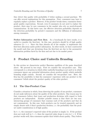 Umbrella Branding and the Provision of Quality

7

they detect this quality with probability δ before making a second purchase. We
can oﬀer several explanations for this assumption. First, consumers may have to
regularly replace a product. However, if the product breaks down, consumers downgrade quality expectations. Second, even if consumers do not need to replace the
product, there may be new consumers in the market who rely on word-of-mouth
communication. In this latter case, the eﬀective detection probability depends on
the detection probability by period-1 consumers and the diﬀusion of information
among consumers.

Perfect Information and First Best. As a benchmark for later results, it is
useful to consider the ﬁrst-best. In this case, products should be of high quality
whenever 2 v > c. Since the ﬁrm absorbs all of the surplus, it implements the
ﬁrst-best allocation under perfect information. In other words, we have constructed
the model such that any deviations from the ﬁrst-best are due to the asymmetric
information problem faced by the ﬁrm and not due to its market power.

3

Product Choice and Umbrella Branding

In this section we characterize perfect Bayesian equilibria of the game described
above. We proceed in two steps. First we consider the one-product case. This
corresponds to a situation in which either umbrella branding is not used or in which
consumers ignore any potential information about product quality which umbrella
branding might contain. Second, we consider the two-product case. Here, the
ﬁrm has the possibility to link the consumers’ experience with one product to the
consumers’ beliefs about the product quality of the other product.

3.1

The One-Product Case

Consider a situation in which, from observing the quality of one product, consumers
do not make inferences about the quality of the other products. One reason may be
that consumers believe that types and production decisions with regard to both
products are independent. Another possible reason is that there are two nonintersecting groups of consumers that consume each of the products and that do
not communicate. In this case, both products can be treated separately and we
simply denote with λ ﬁrm’s production decision, i. e. the probability that the product under consideration is of high quality.
In t = 1, the consumer’s expected value of the product is simply λ v. If the product
does not work well in t = 1, then the expected value drops to zero in t = 2. If the
product works well, then consumers update their beliefs about quality. They believe

 