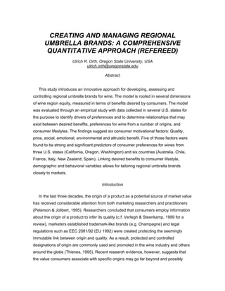CREATING AND MANAGING REGIONAL
UMBRELLA BRANDS: A COMPREHENSIVE
QUANTITATIVE APPROACH (REFEREED)
Ulrich R. Orth, Oregon State University, USA
ulrich.orth@oregonstate.edu
Abstract
This study introduces an innovative approach for developing, assessing and
controlling regional umbrella brands for wine. The model is rooted in several dimensions
of wine region equity, measured in terms of benefits desired by consumers. The model
was evaluated through an empirical study with data collected in several U.S. states for
the purpose to identify drivers of preferences and to determine relationships that may
exist between desired benefits, preferences for wine from a number of origins, and
consumer lifestyles. The findings suggest six consumer motivational factors: Quality,
price, social, emotional, environmental and altruistic benefit. Five of those factors were
found to be strong and significant predictors of consumer preferences for wines from
three U.S. states (California, Oregon, Washington) and six countries (Australia, Chile,
France, Italy, New Zealand, Spain). Linking desired benefits to consumer lifestyle,
demographic and behavioral variables allows for tailoring regional umbrella brands
closely to markets.
Introduction
In the last three decades, the origin of a product as a potential source of market value
has received considerable attention from both marketing researchers and practitioners
(Peterson & Jolibert, 1995). Researchers concluded that consumers employ information
about the origin of a product to infer its quality (c.f. Verlegh & Steenkamp, 1999 for a
review), marketers established trademark-like brands (e.g. Champagne) and legal
regulations such as EEC 2081/92 (EU 1992) were created protecting the seemingly
immutable link between origin and quality. As a result, protected and controlled
designations of origin are commonly used and promoted in the wine industry and others
around the globe (Thienes, 1995). Recent research evidence, however, suggests that
the value consumers associate with specific origins may go far beyond and possibly

 