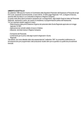 UMBERTO ACCETTULLO
Da settembre 1996 assume l incarico di Coordinatore della Segreteria Particolare dell Assessore al Personale ed agli
Enti Locali, equiparato economicamente, ai sensi dell art. 16 della Legge Regionale 11/91, ai dirigenti di Servizio,
seconda delle due fasce in cui è articolata la dirigenza in Regione Campania.
In questa veste attiva tutte le procedure necessarie per il conseguimento degli obiettivi fissati ed attesi dal Personale
Regionale assolvendo in pieno, per quanto di competenza, la programmazione politica dell Assessorato.
Tra i più importanti obiettivi raggiunti si citano:
- Determinazione della prima Dotazione Organica del personale della Giunta Regionale approvata con la legge
regionale 12/1997;
- Applicazione dei contratti collettivi di lavoro di Settore;
- Istituzione dei ticket mensa in Regione Campania;
- Formazione del Personale;
- Conferimento per la prima volta degli incarichi dirigenziali in Giunta
Regionale.
Tale attività, così come attestato dalla nota assessoriale del 3 settembre 1997, ha consentito la definizione e la
formulazione dei punti programmatici citati producendo risultati ottimi per la quantità e la qualità dei provvedimenti
licenziati.
 