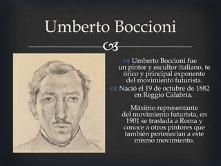 Umberto Boccioni

 Umberto Boccioni fue
un pintor y escultor italiano, te
órico y principal exponente
del movimiento futurista.
 Nació el 19 de octubre de 1882
en Reggio Calabria.
Máximo representante
del movimiento futurista, en
1901 se traslada a Roma y
conoce a otros pintores que
también pertenecían a este
mismo movimiento.

 
