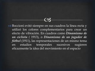 
 Boccioni evitó siempre en sus cuadros la línea recta y
utilizó los colores complementarios para crear un
efecto de vibración. En cuadros como Dinamismo de
un ciclista ( 1913), o Dinamismo de un jugador de
fútbol (1911), las representaciones de un mismo tema
en
estadios
temporales
sucesivos
sugieren
eficazmente la idea del movimiento en el espacio

 