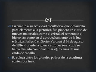 
 En cuanto a su actividad escultórica, que desarrolló
paralelamente a la pictórica, fue pionero en el uso de
nuevos materiales, como el cristal, el cemento o el
hierro, así como en el aprovechamiento de la luz
eléctrica. Falleció en Sorte (Verona) el 16 de agosto
de 1916, durante la guerra europea (en la que se
había alistado como voluntario), a causa de una
caída de caballo.
 Se coloca entre los grandes padres de la escultura
contemporánea.

 