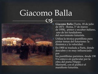 Giacomo Balla


 Giacomo Balla (Turín, 18 de julio
de 1871 - Roma, 1º de marzo
de 1958), pintor y escultor italiano,
uno de los fundadores
del movimiento futurista.
 Utiliza la técnica puntillista para
pintar temas del futurismo: la
dinámica y la velocidad.
 En 1900 se traslada a París, donde
descubre y es muy influenciado
por
los puntillistas parisinos, desde 190
9 lo estuvo en particular por la
obra del poeta Filippo
Marinetti, con él publicó el
manifiesto futurista.

 