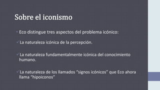 • Eco distingue tres aspectos del problema icónico:
La naturaleza icónica de la percepción.
La naturaleza fundamentalmente icónica del conocimiento
humano.
La naturaleza de los llamados “signos icónicos” que Eco ahora
llama “hipoiconos”
 