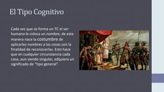 El Tipo Cognitivo
Cada vez que se forma un TC el ser
humano le coloca un nombre, de esta
manera nace la costumbre de
aplicarles nombres a las cosas con la
finalidad de reconocerlas. Esto hace
que en cualquier circunstancia cada
cosa, aun siendo singular, adquiera un
significado de “tipo general”.
 