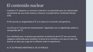 El contenido nuclear
• Cuando el TC adquiere un consenso colectivo y es postulado para ser interpretado
socialmente de una cierta manera, entonces se puede llamar Contenido Nuclear
(CN).
• El CN saca de su singularidad al TC y lo coloca en su función más genérica.
• Los CN son el “conjunto de interpretantes” registrados con un dignificado público y
compartido del TC.
• Eco manifiesta que, no piensa que postular la existencia de los TC sea una nueva
categoría sofisticada para complicar la tarea de la semiótica, sino que se trata más
bien de un dato que surge de la reflexión sobre la experiencia
• EL TC ES PRIVADO MIENTRAS EL NC ES PÚBLICO.
 