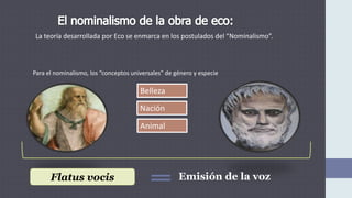 La teoría desarrollada por Eco se enmarca en los postulados del “Nominalismo”.
Para el nominalismo, los “conceptos universales” de género y especie
Animal
Nación
Belleza
Flatus vocis Emisión de la voz
 