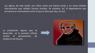 Los signos, de este modo, son vistos como una fuerza social, y no como simples
instrumentos que reflejan fuerzas sociales. Se sostiene, así, la dependencia que
encuentra el nominalismo entre lo que se dice que hay y el uso.
La producción sígnica que se
desarrolla en la semiosis infinita
remite al pensamiento de
Guillermo de Occam.
 