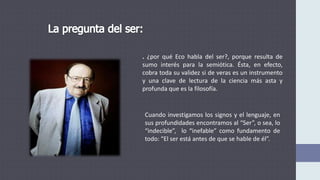. ¿por qué Eco habla del ser?, porque resulta de
sumo interés para la semiótica. Ésta, en efecto,
cobra toda su validez si de veras es un instrumento
y una clave de lectura de la ciencia más asta y
profunda que es la filosofía.
Cuando investigamos los signos y el lenguaje, en
sus profundidades encontramos al “Ser”, o sea, lo
“indecible”, lo “inefable” como fundamento de
todo: “El ser está antes de que se hable de él”.
 