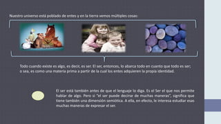 Nuestro universo está poblado de entes y en la tierra vemos múltiples cosas:
Todo cuando existe es algo, es decir, es ser. El ser, entonces, lo abarca todo en cuanto que todo es ser;
o sea, es como una materia prima a partir de la cual los entes adquieren la propia identidad.
El ser está también antes de que el lenguaje lo diga. Es el Ser el que nos permite
hablar de algo. Pero si “el ser puede decirse de muchas maneras”, significa que
tiene también una dimensión semiótica. A ella, en efecto, le interesa estudiar esas
muchas maneras de expresar el ser.
 
