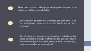 El ser, pues, es causa del lenguaje y el lenguaje interpreta el ser,
define sus múltiples modalidades.
La construcción del esquemas y de lenguajes halla en el Ser un
pozo ilimitado del cual se saca toda suerte de formas de “decir
el mundo”.
Por consiguiente; aunque la mente puede ir más allá de los
seres perceptible e imaginar otros mundos, aunque ellos no
existen o que jamás hayan sido pesados antes, sin embargo,
no todo es posible hacerlo realidad.
 