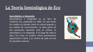 Apocalípticos e integrados
Apocalípticos e integrados es un libro de
Umberto Eco, publicado en 1965. En este texto
Eco realiza un estudio sobre la cultura popular y
los medios de comunicación. La obra parte de
dos posiciones opuestas ante la cultura: la
apocalíptica y la integrada. A lo largo de toda la
obra, Eco hace un análisis crítico presentando
argumentos a favor y en contra de cada una de
las opuestas visiones.
 