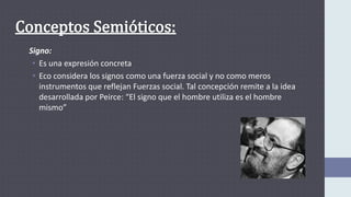 Signo:
• Es una expresión concreta
• Eco considera los signos como una fuerza social y no como meros
instrumentos que reflejan Fuerzas social. Tal concepción remite a la idea
desarrollada por Peirce: “El signo que el hombre utiliza es el hombre
mismo”
 