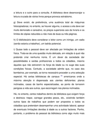 a leitura e o outro para a consulta. A biblioteca deve desencorajar a
leitura cruzada de vários livros porque provoca estrabismo.
g) Deve existir, de preferência, uma ausência total de máquinas
fotocopiadoras; no entanto, se houver alguma, o acesso a ela deve ser
muito demorado e cansativo, os preços superiores aos da livraria e os
limites de cópias reduzidos a não mais de duas ou três páginas.
h) O bibliotecário deve considerar o leitor como um inimigo, um vadio
(senão estaria a trabalhar), um ladrão potencial.
i) Quase todo o pessoal deve ser afectado por limitações de ordem
física. Trata-se de uma questão muito delicada, em relação à qual não
pretendo criar nenhuma ironia. É um dever da sociedade dar
possibilidades e saídas profissionais a todos os cidadãos, mesmo
àqueles que não estiverem na força da idade ou no auge das suas
condições físicas. Contudo, a sociedade admite que, no caso dos
bombeiros, por exemplo, se torna necessário proceder a uma selecção
especial. Há certas bibliotecas de campus (5)
americanos onde a
máxima atenção é dispensada aos utentes deficientes: planos
inclinados, casas de banho especializadas, ao ponto de tornarem
perigosa a vida aos outros, que escorregam nos planos inclinados.
Há, no entanto, certos trabalhos dentro da biblioteca que exigem força
e destreza: trepar, carregar grandes pesos, etc., existindo também
outros tipos de trabalhos que podem ser propostos a todos os
cidadãos que pretendam desempenhar uma actividade laboral, apesar
de eventuais limitações devidas à idade ou a outros factores. Ponho,
portanto, o problema do pessoal da biblioteca como algo muito mais
 