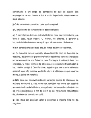 semelhante a um corpo de bombeiros do que ao quadro dos
empregados de um banco, e isto é muito importante, como veremos
mais adiante.
j) O departamento consultivo deve ser inatingível.
l) O empréstimo de livros deve ser desencorajado.
m) O empréstimo de livros entre bibliotecas deve ser impossível e, em
todo o caso, levar meses. O melhor, no entanto, é garantir a
impossibilidade de conhecer aquilo que há nas outras bibliotecas.
n) Em consequência de tudo isto, os furtos devem ser facílimos.
o) Os horários devem coincidir absolutamente com os horários de
trabalho, devendo ser preventivamente discutidos com os sindicatos:
encerramento total aos Sábados, aos Domingos, à noite e à hora das
refeições. O maior inimigo da biblioteca é o estudante-trabalhador; o
seu melhor amigo é Don Ferrante, alguém que tem a sua biblioteca
pessoal, que não precisa, portanto, de ir à biblioteca e que, quando
morre, a deixa em herança.
p) Não deve ser possível restaurar as forças dentro da biblioteca, de
maneira nenhuma e, seja como for, também não deve ser possível
restaurá-las fora da biblioteca sem primeiro se terem depositado todos
os livros requisitados, a fim de terem de ser novamente requisitados
depois de se ter tomado um café.
q) Não deve ser possível voltar a encontrar o mesmo livro no dia
seguinte.
 