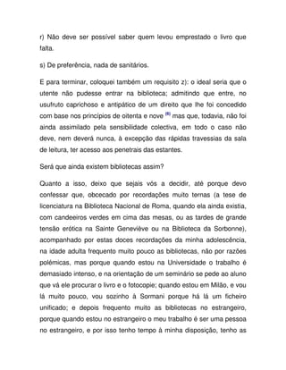 r) Não deve ser possível saber quem levou emprestado o livro que
falta.
s) De preferência, nada de sanitários.
E para terminar, coloquei também um requisito z): o ideal seria que o
utente não pudesse entrar na biblioteca; admitindo que entre, no
usufruto caprichoso e antipático de um direito que lhe foi concedido
com base nos princípios de oitenta e nove (6)
mas que, todavia, não foi
ainda assimilado pela sensibilidade colectiva, em todo o caso não
deve, nem deverá nunca, à excepção das rápidas travessias da sala
de leitura, ter acesso aos penetrais das estantes.
Será que ainda existem bibliotecas assim?
Quanto a isso, deixo que sejais vós a decidir, até porque devo
confessar que, obcecado por recordações muito ternas (a tese de
licenciatura na Biblioteca Nacional de Roma, quando ela ainda existia,
com candeeiros verdes em cima das mesas, ou as tardes de grande
tensão erótica na Sainte Geneviève ou na Biblioteca da Sorbonne),
acompanhado por estas doces recordações da minha adolescência,
na idade adulta frequento muito pouco as bibliotecas, não por razões
polémicas, mas porque quando estou na Universidade o trabalho é
demasiado intenso, e na orientação de um seminário se pede ao aluno
que vá ele procurar o livro e o fotocopie; quando estou em Milão, e vou
lá muito pouco, vou sozinho à Sormani porque há lá um ficheiro
unificado; e depois frequento muito as bibliotecas no estrangeiro,
porque quando estou no estrangeiro o meu trabalho é ser uma pessoa
no estrangeiro, e por isso tenho tempo à minha disposição, tenho as
 