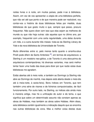 noites livres e à noite, em muitos países, pode ir-se à biblioteca.
Assim, em vez de vos apresentar a utopia de uma biblioteca perfeita,
que não sei até que ponto e de que maneira pode ser realizável, vou
contar-vos a história de duas bibliotecas feitas por medida, duas
bibliotecas de que gosto muito e que, sempre que posso, procuro
frequentar. Não quero dizer com isso que elas sejam as melhores do
mundo ou que não haja outras: são aquelas que no último ano, por
exemplo, frequentei com uma certa regularidade, uma delas durante
um mês, e a outra durante três meses: trata-se da Sterling Library de
Yale e da nova biblioteca da Universidade de Toronto.
Muito diferentes entre si, pelo menos tanto quanto o arranha-céus
Pirelli pode diferir de Santo Ambrósio (7)
, em termos de arquitectura: a
Sterling é um mosteiro neo-gótico, a de Toronto é uma obra-prima da
arquitectura contemporânea; há diversas variantes, mas será melhor
tentar fazer uma fusão das duas para dizer por que razão estas duas
bibliotecas me agradam.
Estão abertas até à meia noite, e também ao Domingo (a Sterling não
abre ao Domingo de manhã, mas depois está aberta desde o meio-dia
até à meia-noite, à sexta-feira). Bons índices em Toronto, que tem
também uma série de visores e de ficheiros computorizados, de fácil
funcionamento. Por outro lado, na Sterling, os índices são ainda mais
à maneira antiga, mas há a unificação do autor e do tema, o que
significa que sobre um determinado assunto não constam apenas as
obras de Hobbes, mas também as obras sobre Hobbes. Além disso,
esta biblioteca contém igualmente a indicação daquilo que se encontra
nas outras bibliotecas da zona. Mas a melhor coisa destas duas
 