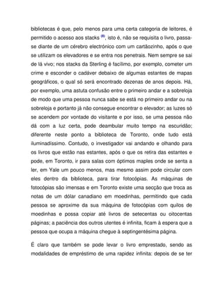 bibliotecas é que, pelo menos para uma certa categoria de leitores, é
permitido o acesso aos stacks (8)
, isto é, não se requisita o livro, passa-
se diante de um cérebro electrónico com um cartãozinho, após o que
se utilizam os elevadores e se entra nos penetrais. Nem sempre se sai
de lá vivo; nos stacks da Sterling é facílimo, por exemplo, cometer um
crime e esconder o cadáver debaixo de algumas estantes de mapas
geográficos, o qual só será encontrado dezenas de anos depois. Há,
por exemplo, uma astuta confusão entre o primeiro andar e a sobreloja
de modo que uma pessoa nunca sabe se está no primeiro andar ou na
sobreloja e portanto já não consegue encontrar o elevador; as luzes só
se acendem por vontade do visitante e por isso, se uma pessoa não
dá com a luz certa, pode deambular muito tempo na escuridão;
diferente neste ponto a biblioteca de Toronto, onde tudo está
iluminadíssimo. Contudo, o investigador vai andando e olhando para
os livros que estão nas estantes, após o que os retira das estantes e
pode, em Toronto, ir para salas com óptimos maples onde se senta a
ler, em Yale um pouco menos, mas mesmo assim pode circular com
eles dentro da biblioteca, para tirar fotocópias. As máquinas de
fotocópias são imensas e em Toronto existe uma secção que troca as
notas de um dólar canadiano em moedinhas, permitindo que cada
pessoa se aproxime da sua máquina de fotocópias com quilos de
moedinhas e possa copiar até livros de setecentas ou oitocentas
páginas; a paciência dos outros utentes é infinita, ficam à espera que a
pessoa que ocupa a máquina chegue à septingentésima página.
É claro que também se pode levar o livro emprestado, sendo as
modalidades de empréstimo de uma rapidez infinita: depois de se ter
 