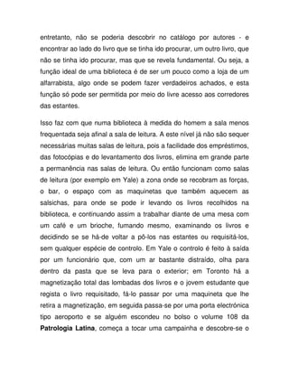 entretanto, não se poderia descobrir no catálogo por autores - e
encontrar ao lado do livro que se tinha ido procurar, um outro livro, que
não se tinha ido procurar, mas que se revela fundamental. Ou seja, a
função ideal de uma biblioteca é de ser um pouco como a loja de um
alfarrabista, algo onde se podem fazer verdadeiros achados, e esta
função só pode ser permitida por meio do livre acesso aos corredores
das estantes.
Isso faz com que numa biblioteca à medida do homem a sala menos
frequentada seja afinal a sala de leitura. A este nível já não são sequer
necessárias muitas salas de leitura, pois a facilidade dos empréstimos,
das fotocópias e do levantamento dos livros, elimina em grande parte
a permanência nas salas de leitura. Ou então funcionam como salas
de leitura (por exemplo em Yale) a zona onde se recobram as forças,
o bar, o espaço com as maquinetas que também aquecem as
salsichas, para onde se pode ir levando os livros recolhidos na
biblioteca, e continuando assim a trabalhar diante de uma mesa com
um café e um brioche, fumando mesmo, examinando os livros e
decidindo se se há-de voltar a pô-los nas estantes ou requisitá-los,
sem qualquer espécie de controlo. Em Yale o controlo é feito à saída
por um funcionário que, com um ar bastante distraído, olha para
dentro da pasta que se leva para o exterior; em Toronto há a
magnetização total das lombadas dos livros e o jovem estudante que
regista o livro requisitado, fá-lo passar por uma maquineta que lhe
retira a magnetização, em seguida passa-se por uma porta electrónica
tipo aeroporto e se alguém escondeu no bolso o volume 108 da
Patrologia Latina, começa a tocar uma campainha e descobre-se o
 
