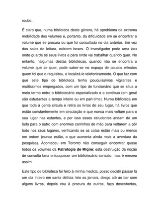 roubo.
É claro que, numa biblioteca deste género, há oproblema da extrema
mobilidade dos volumes e, portanto, da dificuldade em se encontrar o
volume que se procura ou que foi consultado no dia anterior. Em vez
das salas de leitura, existem boxes. O investigador pede uma box
onde guarda os seus livros e para onde vai trabalhar quando quer. No
entanto, nalgumas destas bibliotecas, quando não se encontra o
volume que se quer, pode saber-se no espaço de poucos minutos
quem foi que o requisitou, e localizá-lo telefonicamente. O que faz com
que este tipo de biblioteca tenha pouquíssimos vigilantes e
muitíssimos empregados, com um tipo de funcionário que se situa a
meio termo entre o bibliotecário especializado e o contínuo (em geral
são estudantes a tempo inteiro ou em part-time). Numa biblioteca em
que toda a gente circula e retira os livros do seu lugar, há livros que
estão constantemente em circulação e que nunca mais voltam para o
seu lugar nas estantes, e por isso esses estudantes andam de um
lado para o outro com enormes carrinhos de mão para voltarem a pôr
tudo nos seus lugares, verificando se as cotas estão mais ou menos
em ordem (nunca estão, o que aumenta ainda mais a aventura da
pesquisa). Aconteceu em Toronto não conseguir encontrar quase
todos os volumes da Patrologia de Migne; esta destruição da noção
de consulta faria enlouquecer um bibliotecário sensato, mas é mesmo
assim.
Este tipo de biblioteca foi feito à minha medida, posso decidir passar lá
um dia inteiro em santa delícia: leio os jornais, desço até ao bar com
alguns livros, depois vou à procura de outros, faço descobertas,
 
