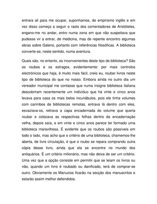 entrara ali para me ocupar, suponhamos, de empirismo inglês e em
vez disso começo a seguir o rasto dos comentadores de Aristóteles,
engano-me no andar, entro numa zona em que não suspeitava que
pudesse vir a entrar, de medicina, mas de repente encontro algumas
obras sobre Galeno, portanto com referências filosóficas. A biblioteca
converte-se, neste sentido, numa aventura.
Quais são, no entanto, os inconvenientes deste tipo de biblioteca? São
os roubos e os estragos, evidentemente: por mais controlos
electrónicos que haja, é muito mais fácil, creio eu, roubar livros neste
tipo de biblioteca do que no nosso. Embora ainda no outro dia um
vereador municipal me contasse que numa insigne biblioteca italiana
descobriram recentemente um indivíduo que há vinte e cinco anos
levava para casa os mais belos incunábulos, pois ele tinha volumes
com carimbos de bibliotecas remotas, entrava lá dentro com eles,
esvaziava-os, retirava a capa encadernada do volume que queria
roubar e colocava as respectivas folhas dentro da encadernação
velha, depois saía, e em vinte e cinco anos parece ter formado uma
biblioteca maravilhosa. É evidente que os roubos são possíveis em
todo o lado, mas acho que o critério de uma biblioteca, chamemos-lhe
aberta, de livre circulação, é que o roubo se repara comprando outra
cópia desse livro, ainda que ela se encontre no mundo dos
antiquários. É um critério milionário, mas não deixa de ser um critério.
Uma vez que a opção consiste em permitir que se leiam os livros ou
não, quando um livro é roubado ou danificado, terá de comprar-se
outro. Obviamente os Manuzios ficarão na secção dos manuscritos e
estarão assim melhor defendidos.
 