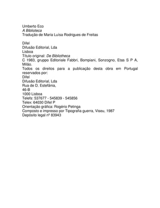 Umberto Eco
A Biblioteca
Tradução de Maria Luísa Rodrigues de Freitas
Difel
Difusão Editorial, Lda
Lisboa
Título original: De Bibliotheca
C 1983, gruppo Editoriale Fabbri, Bompiani, Sonzogno, Etas S P A,
Milão.
Todos os direitos para a publicação desta obra em Portugal
reservados por:
Difel
Difusão Editorial, Lda
Rua de D. Estefânia,
46-B
1000 Lisboa
Telefs: 537677 - 545839 - 545856
Telex: 64030 Difel P
Orientação gráfica: Rogério Petinga
Composto e impresso por Tipografia guerra, Viseu, 1987
Depósito legal nº 83943
 