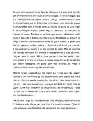 O outro inconveniente deste tipo de biblioteca é o facto dela permitir
pôr em movimento e encorajar a xerocivilização. A xerocivilização, que
é a civilização das fotocópias, arrasta consigo, paralelamente a todas
as comodidades que as fotocopias comportam, uma série de graves
inconvenientes para o mundo editorial, mesmo do ponto de vista legal.
A xerocivilização implica desde logo a derrocada do conceito de
direitos de autor. Também é verdade que nestas bibliotecas, onde
existem dezenas e dezenas de máquinas de fotocópias, se alguém se
dirigir à secção correspondente, onde se gasta menos, e pedir para
lhe fotocopiarem um livro inteiro, o bibliotecário dir-lhe-á que isso não
é possível por ser contra a lei dos direitos de autor. Mas se tivermos
um número suficiente de moedas e fotocopiarmos o livro sozinhos,
ninguém nos diz nada. Além disso, podemos também pedir o livro
emprestado e levá-lo no exterior a certas cooperativas de estudantes
que fazem fotocópias em papel com três orifícios, de modo a
podermos inseri-lo em seguida em dossiers.
Mesmo nestas cooperativas nos dizem por vezes que não podem
fotocopiar um livro inteiro: já tive este problema com alguns dos meus
alunos. «Precisamos de mandar tirar trinta fotocópias deste livro - diz-
me um - mas eles recusam-se» (é o que acontece em geral, mas às
vezes fazem-nas, depende da desenvoltura da cooperativa). «Eles
recusam-se a fotocopiá-lo porque está escrito que o livro está sujeito
aos direitos de autor».
«Muito bem - digo eu - mandem fazer uma fotocópia, devolvam o livro
à biblioteca e depois peçam para llhes tirarem vinte e nove cópias de
uma fotocópia: uma fotocópia não está sujeita aos direitos de autor».
 