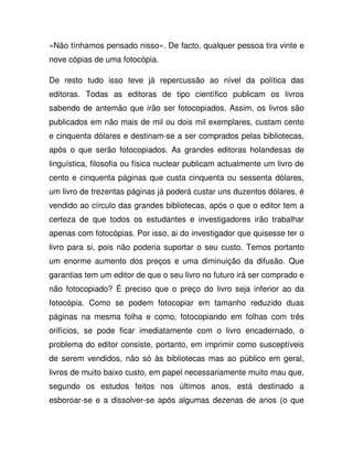 «Não tínhamos pensado nisso». De facto, qualquer pessoa tira vinte e
nove cópias de uma fotocópia.
De resto tudo isso teve já repercussão ao nível da política das
editoras. Todas as editoras de tipo científico publicam os livros
sabendo de antemão que irão ser fotocopiados. Assim, os livros são
publicados em não mais de mil ou dois mil exemplares, custam cento
e cinquenta dólares e destinam-se a ser comprados pelas bibliotecas,
após o que serão fotocopiados. As grandes editoras holandesas de
linguística, filosofia ou física nuclear publicam actualmente um livro de
cento e cinquenta páginas que custa cinquenta ou sessenta dólares,
um livro de trezentas páginas já poderá custar uns duzentos dólares, é
vendido ao círculo das grandes bibliotecas, após o que o editor tem a
certeza de que todos os estudantes e investigadores irão trabalhar
apenas com fotocópias. Por isso, ai do investigador que quisesse ter o
livro para si, pois não poderia suportar o seu custo. Temos portanto
um enorme aumento dos preços e uma diminuição da difusão. Que
garantias tem um editor de que o seu livro no futuro irá ser comprado e
não fotocopiado? É preciso que o preço do livro seja inferior ao da
fotocópia. Como se podem fotocopiar em tamanho reduzido duas
páginas na mesma folha e como, fotocopiando em folhas com três
orifícios, se pode ficar imediatamente com o livro encadernado, o
problema do editor consiste, portanto, em imprimir como susceptíveis
de serem vendidos, não só às bibliotecas mas ao público em geral,
livros de muito baixo custo, em papel necessariamente muito mau que,
segundo os estudos feitos nos últimos anos, está destinado a
esboroar-se e a dissolver-se após algumas dezenas de anos (o que
 