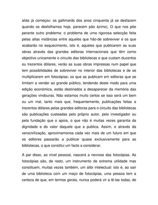 aliás já começou: os gallimards dos anos cinquenta já se desfazem
quando os desfolhamos hoje, parecem pão ázimo). O que nos põe
perante outro problema: o problema de uma rigorosa selecção feita
pelas altas instâncias entre aqueles que hão-de sobreviver e os que
acabarão no esquecimento, isto é, aqueles que publicarem as suas
obras através das grandes editoras internacionais que têm como
objectivo unicamente o circuito das bibliotecas e que custam duzentos
ou trezentos dólares, verão as suas obras impressas num papel que
tem possibilidades de sobreviver no interior das bibliotecas e de se
multiplicarem em fotocópias; os que as publicam em editoras que se
limitam a vender ao grande público, tendendo deste modo para uma
edição económica, estão destinados a desaparecer da memória das
gerações vindouras. Não estamos muito certos se isso será um bem
ou um mal, tanto mais que, frequentemente, publicações feitas a
trezentos dólares pelas grandes editoras para o circuito das bibliotecas
são publicações custeadas pelo próprio autor, pelo investigador ou
pela fundação que o apoia, o que não é muitas vezes garantia da
dignidade e do valor daquele que a publica. Assim, e através da
xerocivilização, aproximamonos cada vez mais de um futuro em que
os editores passarão a publicar quase exclusivamente para as
bibliotecas, o que constitui um facto a considerar.
A par disso, ao nível pessoal, nascerá a nevrose das fotocópias. As
fotocópias são, de resto, um instrumento de extrema utilidade mas
constituem, muitas vezes também, um alibi intelectual: isto é, ao sair
de uma biblioteca com um maço de fotocópias, uma pessoa tem a
certeza de que, em termos gerais, nunca poderá vir a lê-las todas, de
 