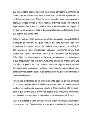 que não poderá sequer encontrá-las porque começam a confundir-se
umas com as outras, mas tem a sensação de se ter apoderado do
conteúdo desses livros. Antes da xerocivilização, essa mesma pessoa
escrevia longas fichas à mão nessas enormes salas de leitura e
alguma coisa lhe ficava na cabeça. Com a nevrose das fotocópias há
o risco de se perderem dias e dias nas bibliotecas a fotocopiar livros
que depois não serão lidos.
Estou a mostrar neste momento os efeitos negativos dessa biblioteca
à medida do homem, na qual todavia me sinto satisfeito por viver
quando me é possível, mas o pior háde acontecer quando a civilização
dos visores e das microfichas suplantar totalmente a do livro
consultável: talvez venhamos ainda a ter saudades das bibliotecas
defendidas por cérebros que nutriam um grande desprezo pelo utente
e que procuravam não lhe dar o livro, mas onde pelo menos uma vez
por dia se podia ter nas nossas mãos o objecto encadernado.
Devemos pois considerar também este cenário apocalíptico para
conseguirmos pesar os prós e os contras de uma possível biblioteca à
medida do homem.
Penso que a biblioteca se irá dimensionando pouco a pouco à medida
do homem, mas para ficar à medida do homem terá de dimensionar-se
também à medida da máquina, desde a fotocopiadora até ao visor,
com o que aumentará o dever da escola, das entidades municipais,
etc., de educarem os jovens e os adultos para o uso da biblioteca.
Usar a biblioteca é uma arte por vezes subtil, não basta o professor
dizer na escola: “Como estão a fazer este trabalho de investigação,
 