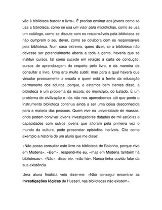 vão à biblioteca buscar o livro». É preciso ensinar aos jovens como se
usa a biblioteca, como se usa um visor para microfichas, como se usa
um catálogo, como se discute com os responsáveis pela biblioteca se
não cumprem o seu dever, como se colabora com os responsáveis
pela biblioteca. Num caso extremo, quero dizer, se a biblioteca não
devesse ser potencialmente aberta a toda a gente, haveria que se
instituir cursos, tal como sucede em relação à carta de condução,
cursos de aprendizagem do respeito pelo livro, e da maneira de
consultar o livro. Uma arte muito subtil, mas para a qual haverá que
vincular precisamente a escola e quem está à frente da educação
permanente dos adultos, porque, e estamos bem cientes disso, a
biblioteca é um problema da escola, do município, do Estado. É um
problema de civilização e nós não nos apercebemos até que ponto o
instrumento biblioteca continua ainda a ser uma coisa desconhecida
para a maioria das pessoas. Quem vive na universidade de massas,
onde podem conviver jovens investigadores dotados de mil astúcias e
capacidades com outros jovens que afloram pela primeira vez o
mundo da cultura, pode presenciar episódios incríveis. Cito como
exemplo a história de um aluno que me disse:
«Não posso consultar este livro na biblioteca de Bolonha, porque vivo
em Modena». «Bem», respondi-lhe eu, «mas em Modena também há
bibliotecas». «Não», disse ele, «não há». Nunca tinha ouvido falar da
sua existência.
Uma aluna finalista veio dizer-me: «Não consegui encontrar as
Investigações lógicas de Husserl, nas bibliotecas não existem».
 